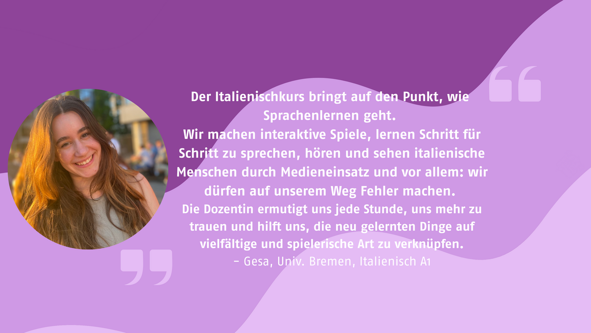 Der Italienischkurs bringt auf den Punkt, wie Sprachenlernen geht. Wir machen interaktive Spiele, lernen Schritt für Schritt zu sprechen, hören und sehen italienische Menschen durch Medieneinsatz und vor allem: wir dürfen auf unserem Weg Fehler machen. Die Dozentin ermutigt uns jede Stunde, uns mehr zu trauen und hilft uns, die neu gelernten Dinge auf vielfältige und spielerische Art zu verknüpfen. testimonial von Gesa, Univ. Bremen, Italienisch A1