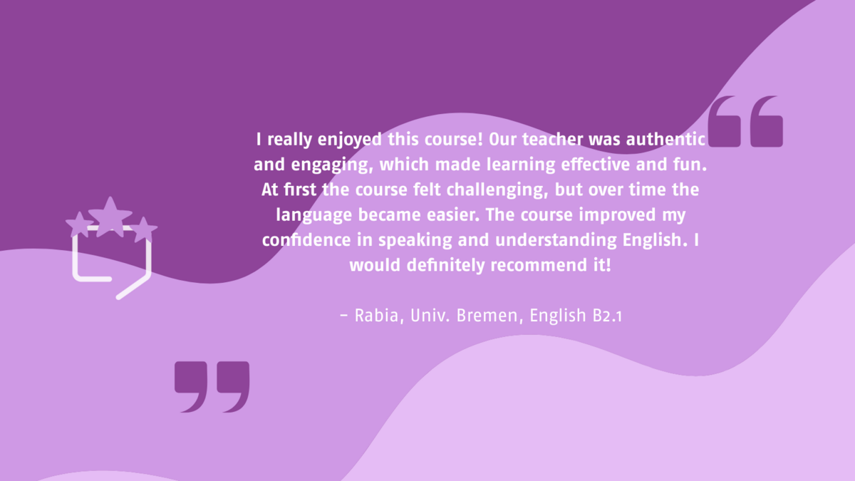 I really enjoyed this course! Our teacher was authentic and engaging, which made learning effective and fun. At first the course felt challenging, but over time the language became easier. The course improved my confidence in speaking and understanding English. I would definitely recommend it! - Rabia, Univ. Bremen, English B2.1