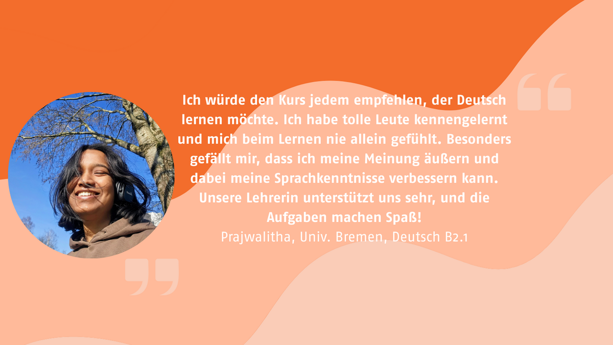 „Ich würde den Kurs jedem empfehlen, der Deutsch lernen möchte. Ich habe tolle Leute kennengelernt und mich beim Lernen nie allein gefühlt. Besonders gefällt mir, dass ich meine Meinung äußern und dabei meine Sprachkenntnisse verbessern kann. Unsere Lehrerin unterstützt uns sehr, und die Aufgaben machen Spaß!“ Testimonil von Prajwalitha, Univ. Bremen, Deutsch B2.1