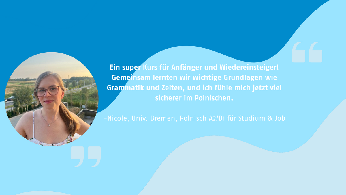 „Ein super Kurs für Anfänger und Wiedereinsteiger! Gemeinsam lernten wir wichtige Grundlagen wie Grammatik und Zeiten, und ich fühle mich jetzt viel sicherer im Polnischen.“ Nicole, Univ. Bremen, Polnisch A2/B1 für Studium & Job