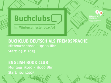 [Translate to English:] Das Bild informiert über zwei Buchclubs des Sprachenzentrums der Hochschulen im Land Bremen für das Wintersemester 2025/26. Der Hintergrund ist hellgrün und zeigt stilisierte Bücher. Links oben steht in einem Kasten: „Buchclubs – Im Wintersemester 2025/26“. Darunter stehen die Informationen zu den beiden Buchclubs: Zum einen „Buchclub Deutsch als Fremdsprache“, dieser findet mittwochs von 18:00 bis 19:00 Uhr statt, der Starttermin ist der 05.11.2025. Zum anderen der „English Book Club“, dieser findet montags von 15:00 bis 16:00 Uhr statt, der Starttermin ist der 10.11.2025. Oben rechts sieht man das Logo des Sprachenzentrums der Hochschulen im Land Bremen sowie eine rote Kreisgrafik mit der Zahl „30“ für das Jubiläum des Sprachenzentrums. Das Gesamtbild verwendet klare, kontrastreiche Schrift in Weiß und dunklem Grün auf grünem Hintergrund.