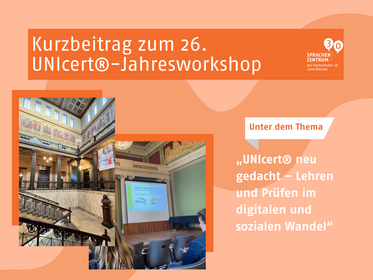 Das Bild zeigt einen Beitrag zu dem 26. UNIcert®-Jahresworkshop. Im oberen Bereich steht groß und deutlich der Titel: „Kurzbeitrag zum 26. UNIcert®-Jahresworkshop“. Rechts oben befindet sich das Logo des Sprachenzentrums der Hochschulen im Land Bremen. Im Vordergrund des Bildes sind zwei Fotos zu sehen. Das erste Foto zeigt das Innere eines Gebäudes mit hohen, verzierten Decken, großen Fenstern und Wandmalereien. Zu erkennen ist das historische Treppenhaus mit einem Geländer und mehreren Säulen. Das zweite Foto zeigt den Vortragsraum. Darin zusehen ist eine Leinwand mit einer Präsentation, auf der der Titel des Workshops und der UNIcert®-Schriftzug lesbar sind. Rechts neben den Fotos steht in großen Buchstaben das Thema der Veranstaltung: „UNIcert® neu gedacht – Lehren und Prüfen im digitalen und sozialen Wandel“.